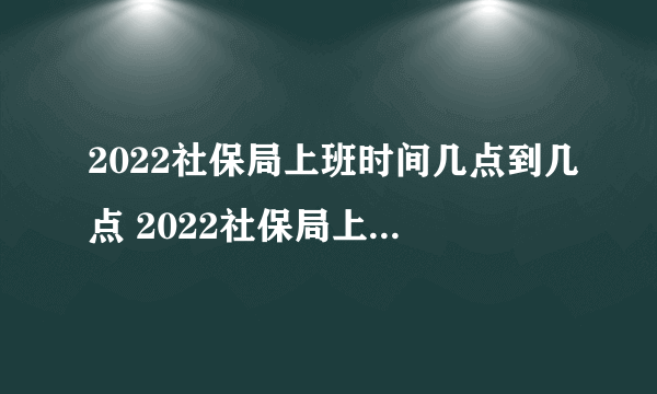 2022社保局上班时间几点到几点 2022社保局上班时间是什么时候