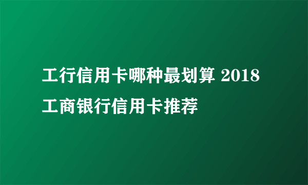 工行信用卡哪种最划算 2018工商银行信用卡推荐