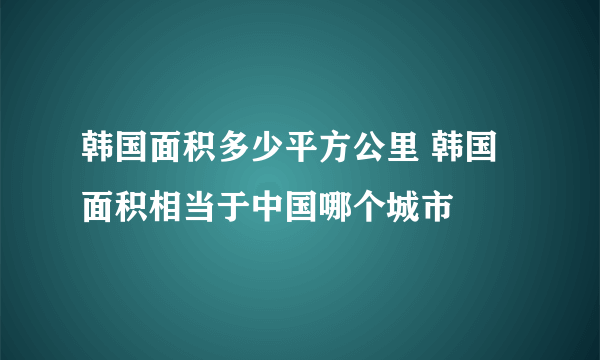 韩国面积多少平方公里 韩国面积相当于中国哪个城市