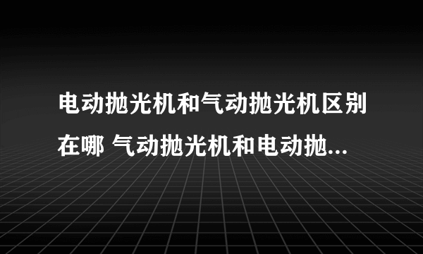 电动抛光机和气动抛光机区别在哪 气动抛光机和电动抛光机哪个好