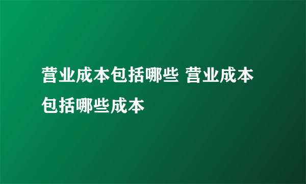 营业成本包括哪些 营业成本包括哪些成本