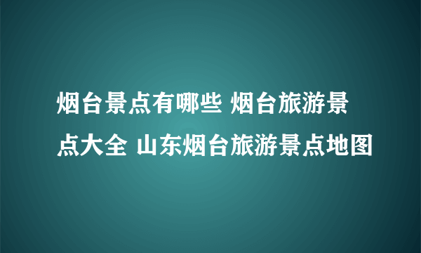 烟台景点有哪些 烟台旅游景点大全 山东烟台旅游景点地图