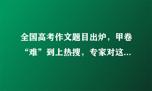 全国高考作文题目出炉，甲卷“难”到上热搜，专家对这一现象是如何解答的？