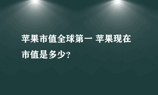 苹果市值全球第一 苹果现在市值是多少？