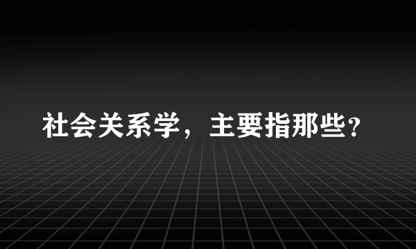 社会关系学，主要指那些？