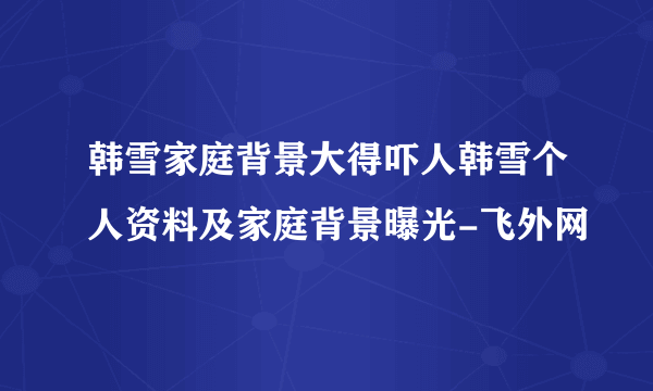 韩雪家庭背景大得吓人韩雪个人资料及家庭背景曝光-飞外网