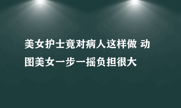 美女护士竟对病人这样做 动图美女一步一摇负担很大