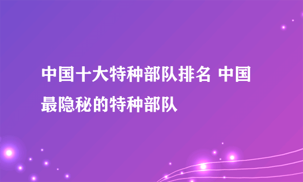 中国十大特种部队排名 中国最隐秘的特种部队