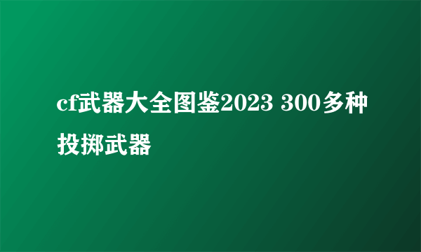 cf武器大全图鉴2023 300多种投掷武器