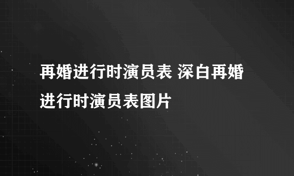 再婚进行时演员表 深白再婚进行时演员表图片