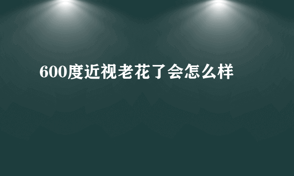 600度近视老花了会怎么样