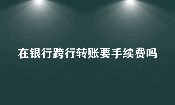 在银行跨行转账要手续费吗