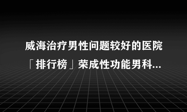 威海治疗男性问题较好的医院「排行榜」荣成性功能男科医院排名