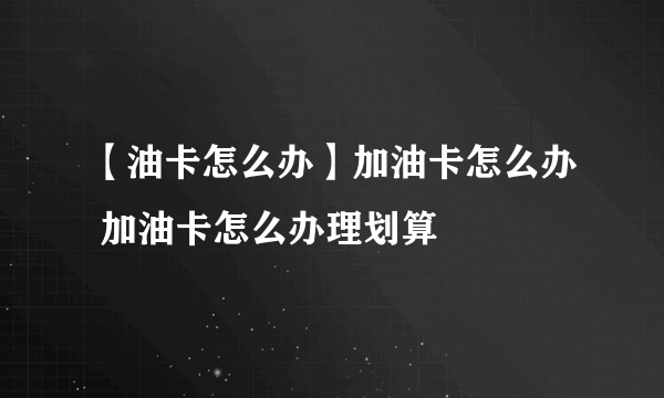 【油卡怎么办】加油卡怎么办 加油卡怎么办理划算