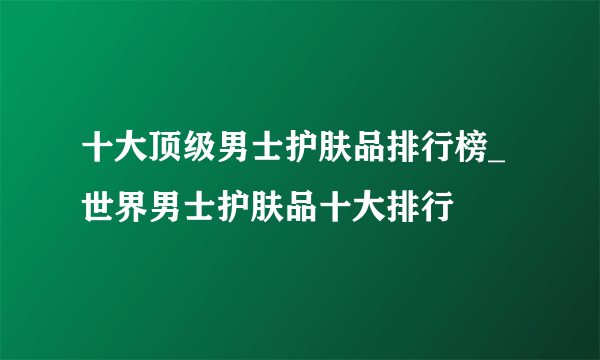 十大顶级男士护肤品排行榜_世界男士护肤品十大排行