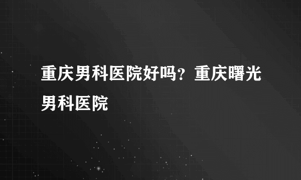 重庆男科医院好吗？重庆曙光男科医院