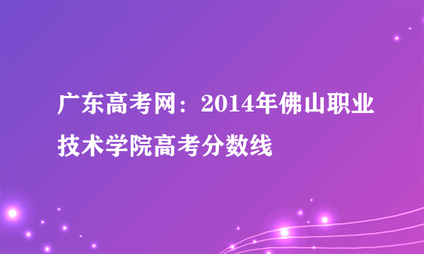 广东高考网：2014年佛山职业技术学院高考分数线