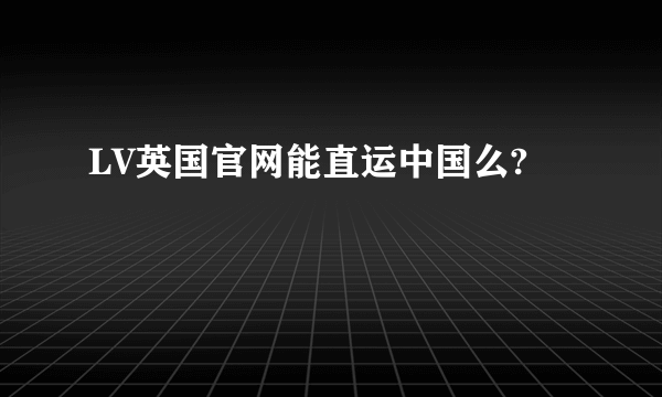 LV英国官网能直运中国么?