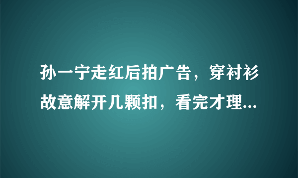 孙一宁走红后拍广告，穿衬衫故意解开几颗扣，看完才理解王思聪