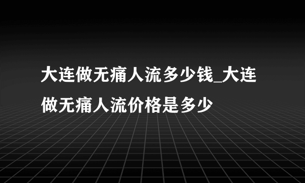 大连做无痛人流多少钱_大连做无痛人流价格是多少