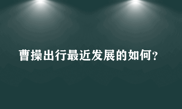 曹操出行最近发展的如何？