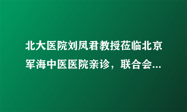 北大医院刘凤君教授莅临北京军海中医医院亲诊，联合会诊圆满结束