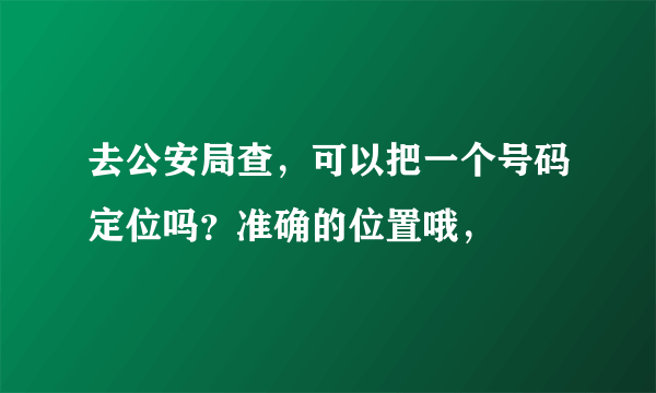 去公安局查，可以把一个号码定位吗？准确的位置哦，