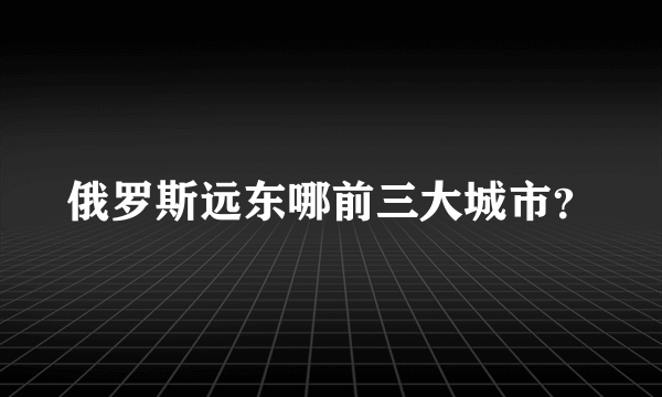 俄罗斯远东哪前三大城市？