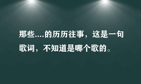 那些....的历历往事，这是一句歌词，不知道是哪个歌的。