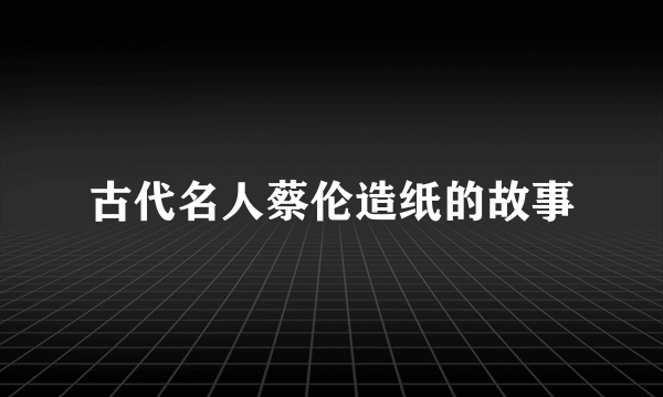 古代名人蔡伦造纸的故事