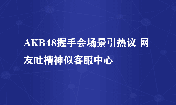 AKB48握手会场景引热议 网友吐槽神似客服中心