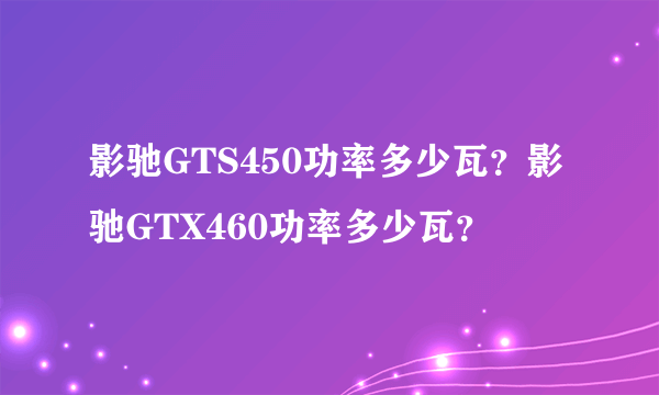 影驰GTS450功率多少瓦？影驰GTX460功率多少瓦？