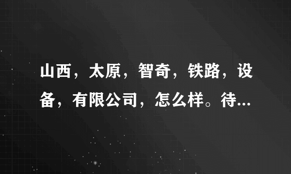 山西，太原，智奇，铁路，设备，有限公司，怎么样。待遇，好么。还有，什么，具体，情况，请，大家，提供，以下。非常感谢？