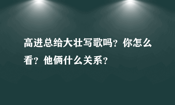 高进总给大壮写歌吗？你怎么看？他俩什么关系？