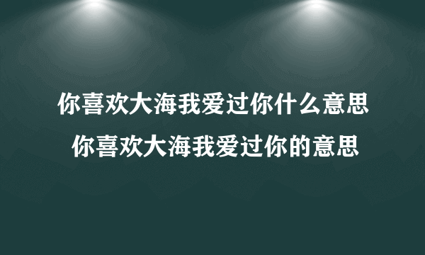 你喜欢大海我爱过你什么意思  你喜欢大海我爱过你的意思