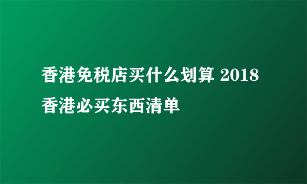 香港免税店买什么划算 2018香港必买东西清单