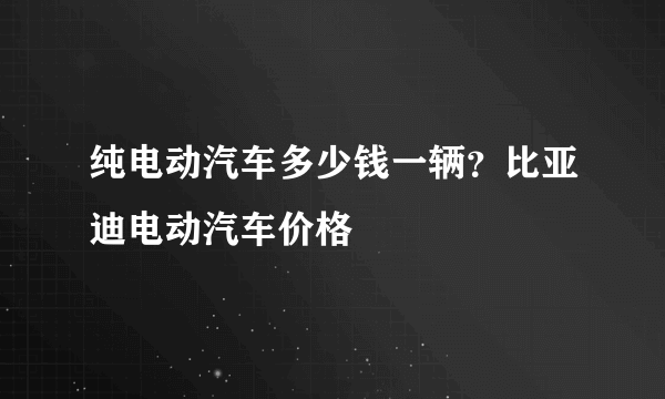 纯电动汽车多少钱一辆？比亚迪电动汽车价格