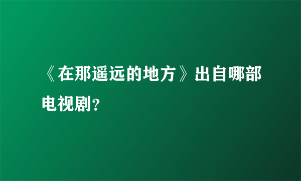 《在那遥远的地方》出自哪部电视剧？