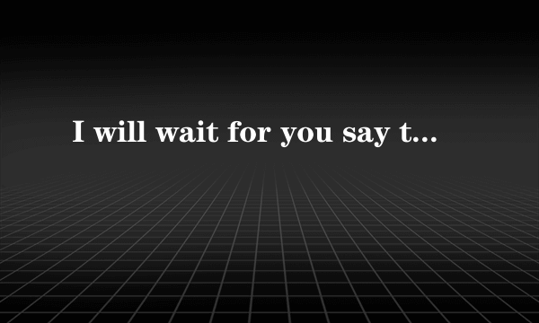 I will wait for you say that you love me 英语怎么读