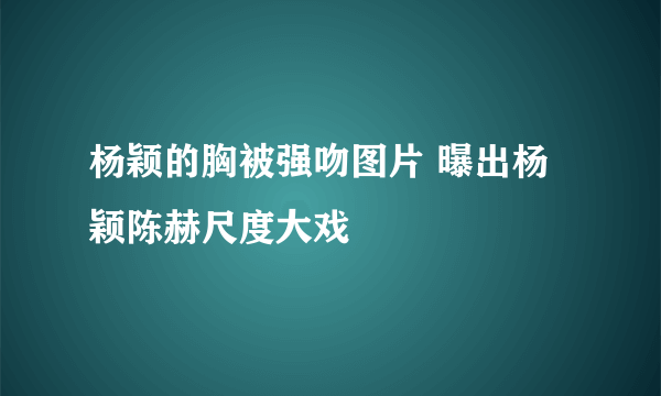 杨颖的胸被强吻图片 曝出杨颖陈赫尺度大戏