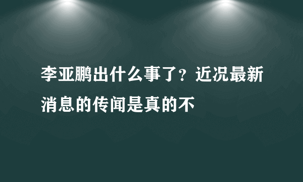 李亚鹏出什么事了？近况最新消息的传闻是真的不