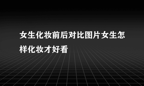 女生化妆前后对比图片女生怎样化妆才好看