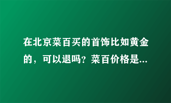 在北京菜百买的首饰比如黄金的，可以退吗？菜百价格是不是比商场的便宜啊？