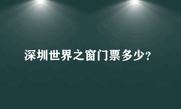 深圳世界之窗门票多少？