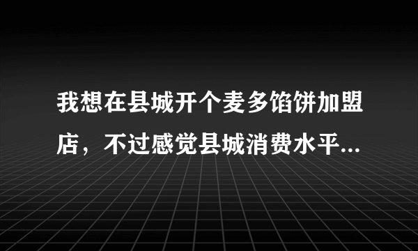 我想在县城开个麦多馅饼加盟店，不过感觉县城消费水平还不太高，麦多馅饼一般是3.5元一个，可以开吗