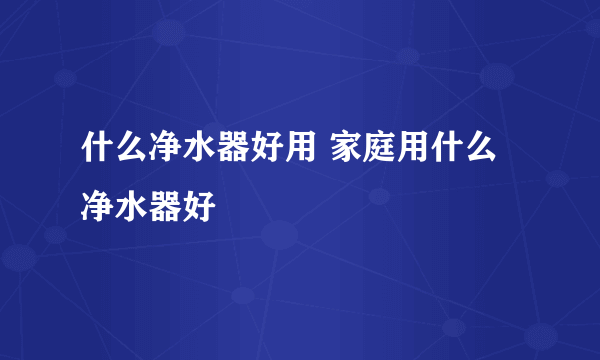 什么净水器好用 家庭用什么净水器好