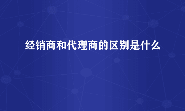 经销商和代理商的区别是什么