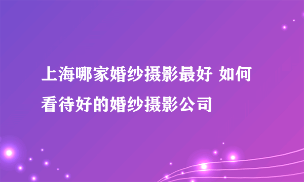 上海哪家婚纱摄影最好 如何看待好的婚纱摄影公司