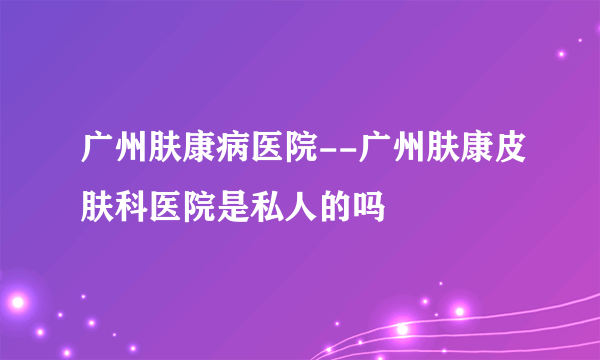 广州肤康病医院--广州肤康皮肤科医院是私人的吗