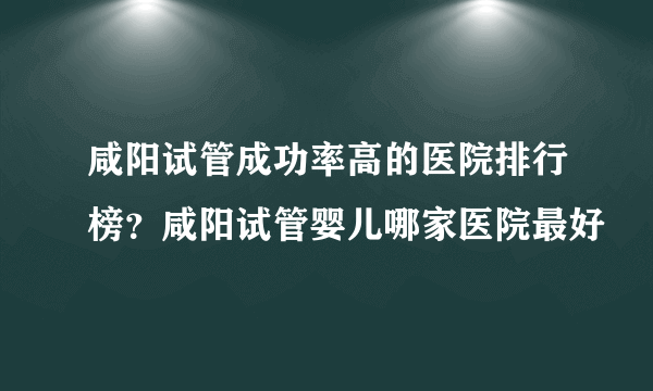 咸阳试管成功率高的医院排行榜？咸阳试管婴儿哪家医院最好